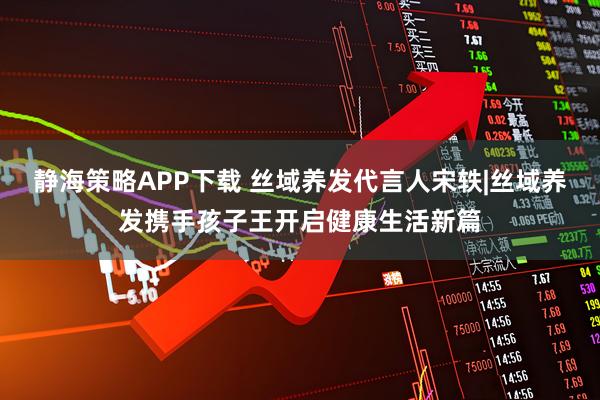 静海策略APP下载 丝域养发代言人宋轶|丝域养发携手孩子王开启健康生活新篇
