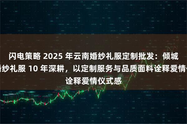 闪电策略 2025 年云南婚纱礼服定制批发：倾城之恋婚纱礼服 10 年深耕，以定制服务与品质面料诠释爱情仪式感
