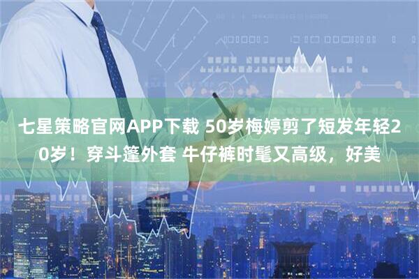 七星策略官网APP下载 50岁梅婷剪了短发年轻20岁！穿斗篷外套 牛仔裤时髦又高级，好美