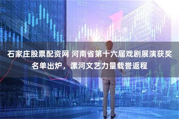 石家庄股票配资网 河南省第十六届戏剧展演获奖名单出炉，漯河文艺力量载誉返程