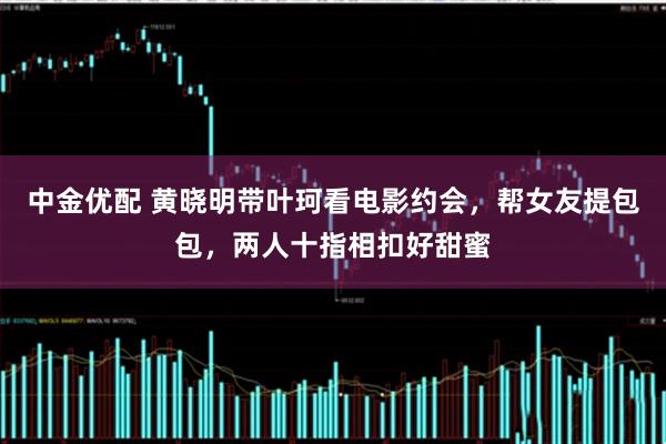 中金优配 黄晓明带叶珂看电影约会，帮女友提包包，两人十指相扣好甜蜜