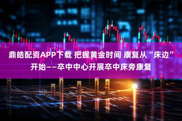 鼎皓配资APP下载 把握黄金时间 康复从“床边”开始——卒中中心开展卒中床旁康复
