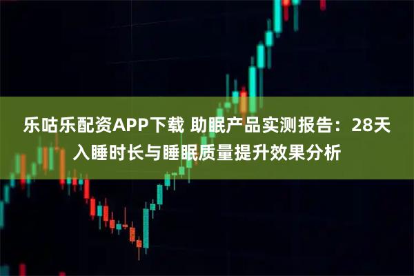乐咕乐配资APP下载 助眠产品实测报告：28天入睡时长与睡眠质量提升效果分析