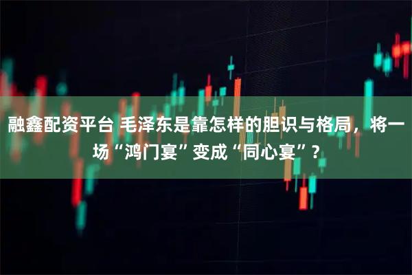 融鑫配资平台 毛泽东是靠怎样的胆识与格局,将一场“鸿门宴”变成“同心宴”?