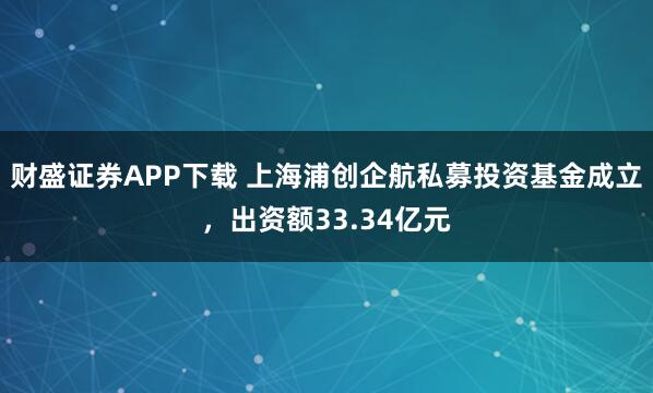 财盛证券APP下载 上海浦创企航私募投资基金成立，出资额33.34亿元