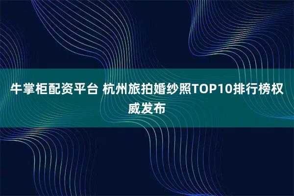 牛掌柜配资平台 杭州旅拍婚纱照TOP10排行榜权威发布