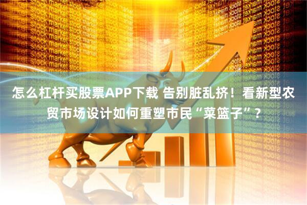 怎么杠杆买股票APP下载 告别脏乱挤！看新型农贸市场设计如何重塑市民“菜篮子”？
