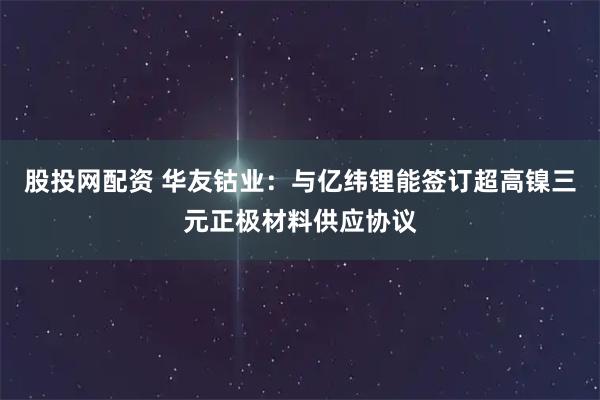 股投网配资 华友钴业：与亿纬锂能签订超高镍三元正极材料供应协议