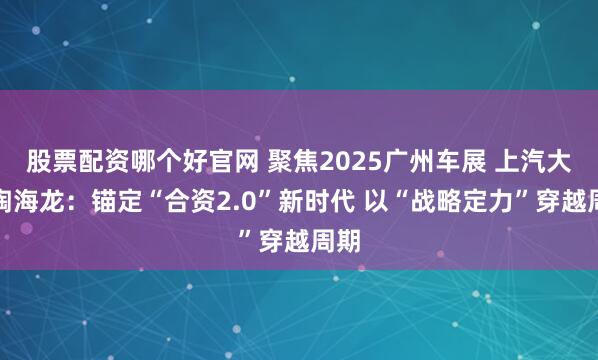 股票配资哪个好官网 聚焦2025广州车展 上汽大众陶海龙：锚定“合资2.0”新时代 以“战略定力”穿越周期