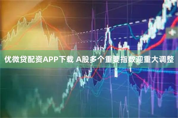 优微贷配资APP下载 A股多个重要指数迎重大调整