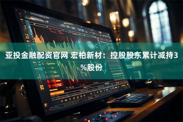 亚投金融配资官网 宏柏新材：控股股东累计减持3%股份