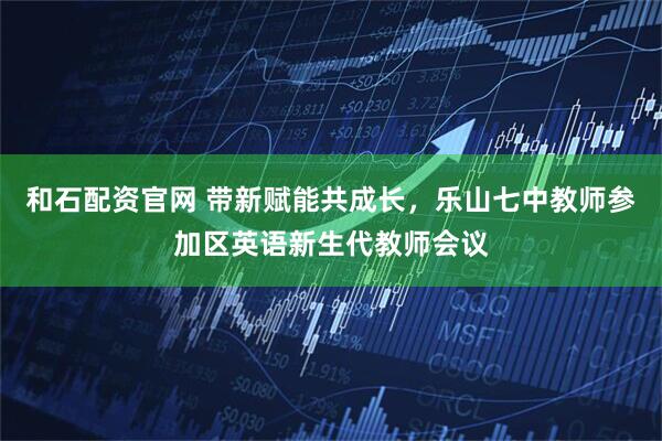 和石配资官网 带新赋能共成长，乐山七中教师参加区英语新生代教师会议