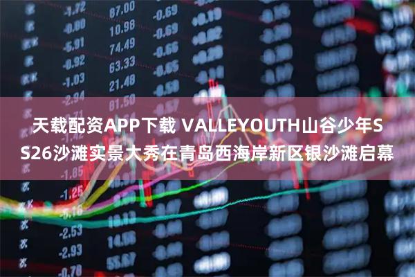 天载配资APP下载 VALLEYOUTH山谷少年SS26沙滩实景大秀在青岛西海岸新区银沙滩启幕