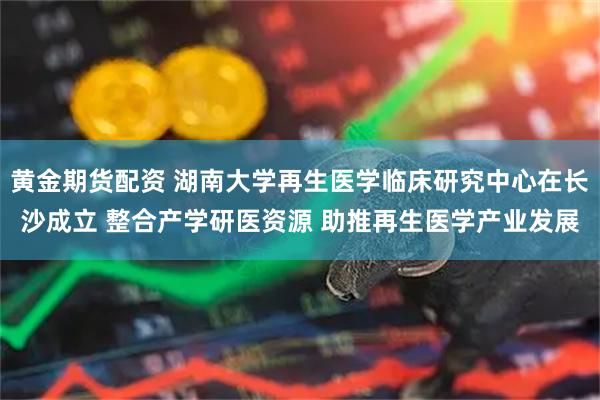 黄金期货配资 湖南大学再生医学临床研究中心在长沙成立 整合产学研医资源 助推再生医学产业发展