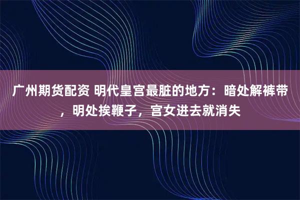 广州期货配资 明代皇宫最脏的地方：暗处解裤带，明处挨鞭子，宫女进去就消失