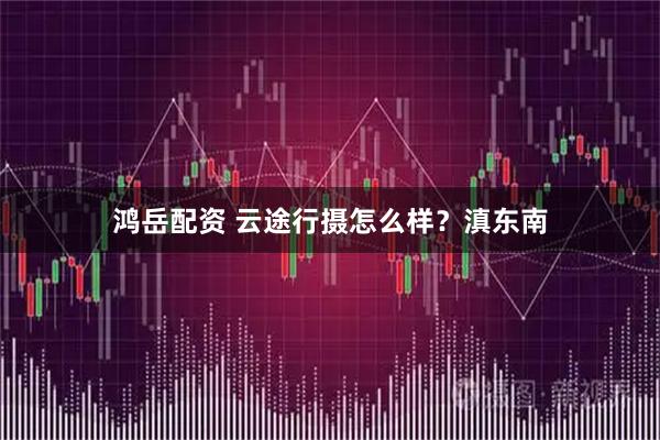 鸿岳配资 云途行摄怎么样？滇东南