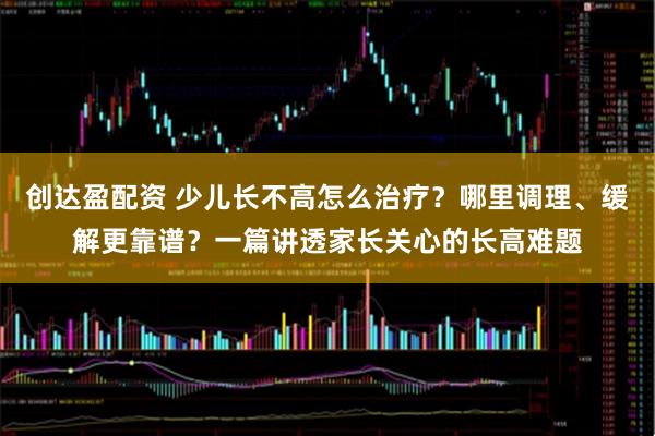 创达盈配资 少儿长不高怎么治疗？哪里调理、缓解更靠谱？一篇讲透家长关心的长高难题