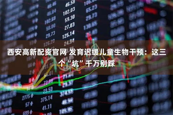 西安高新配资官网 发育迟缓儿童生物干预：这三个“坑”千万别踩