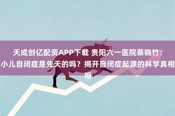 天成创亿配资APP下载 贵阳六一医院蔡晓竹：小儿自闭症是先天的吗？揭开自闭症起源的科学真相