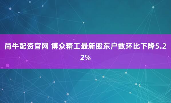 尚牛配资官网 博众精工最新股东户数环比下降5.22%