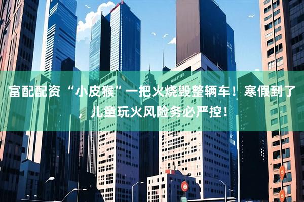 富配配资 “小皮猴”一把火烧毁整辆车！寒假到了，儿童玩火风险务必严控！