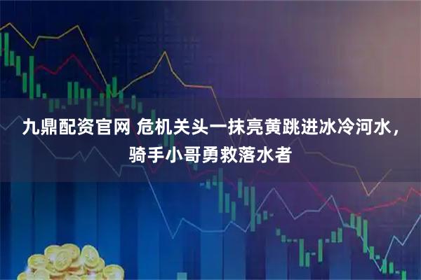 九鼎配资官网 危机关头一抹亮黄跳进冰冷河水，骑手小哥勇救落水者