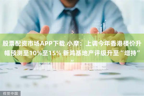 股票配资市场APP下载 小摩：上调今年香港楼价升幅预测至10%至15% 新鸿基地产评级升至“增持”