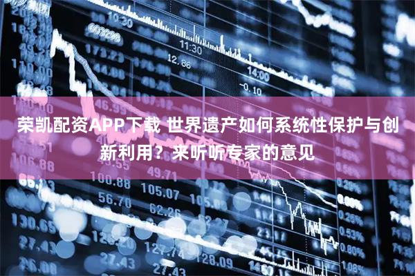 荣凯配资APP下载 世界遗产如何系统性保护与创新利用？来听听专家的意见