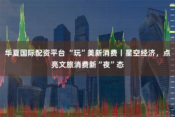 华夏国际配资平台 “玩”美新消费丨星空经济，点亮文旅消费新“夜”态