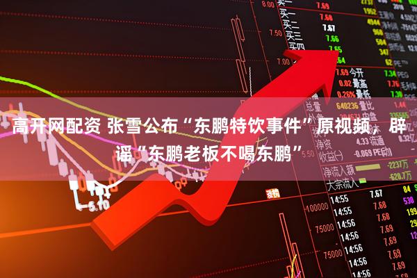 高开网配资 张雪公布“东鹏特饮事件”原视频，辟谣“东鹏老板不喝东鹏”