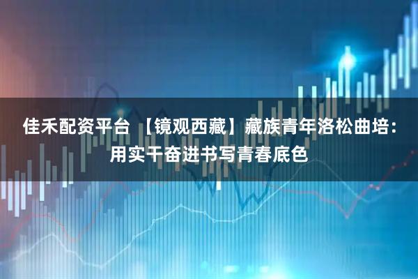 佳禾配资平台 【镜观西藏】藏族青年洛松曲培：用实干奋进书写青春底色