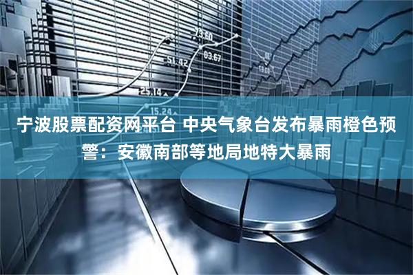 宁波股票配资网平台 中央气象台发布暴雨橙色预警：安徽南部等地局地特大暴雨