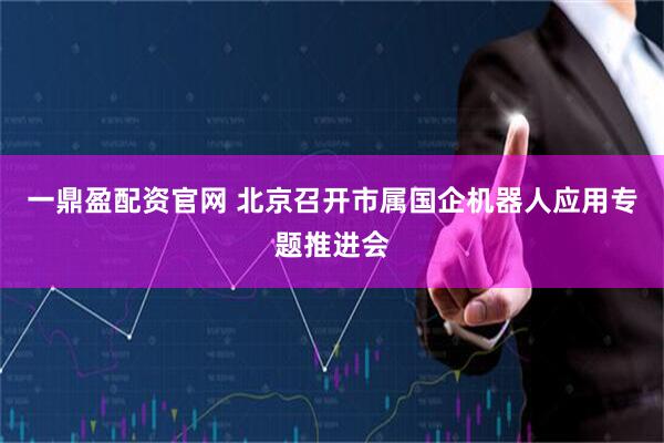 一鼎盈配资官网 北京召开市属国企机器人应用专题推进会
