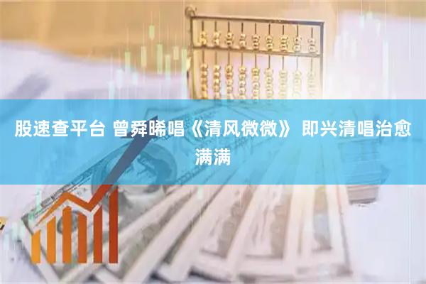 股速查平台 曾舜晞唱《清风微微》 即兴清唱治愈满满