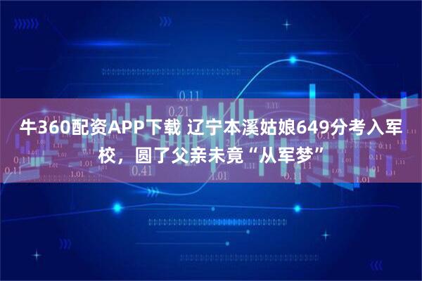 牛360配资APP下载 辽宁本溪姑娘649分考入军校，圆了父亲未竟“从军梦”