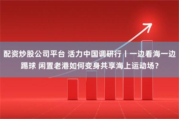 配资炒股公司平台 活力中国调研行丨一边看海一边踢球 闲置老港如何变身共享海上运动场？
