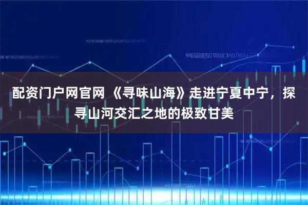 配资门户网官网 《寻味山海》走进宁夏中宁，探寻山河交汇之地的极致甘美