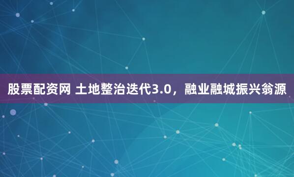 股票配资网 土地整治迭代3.0，融业融城振兴翁源