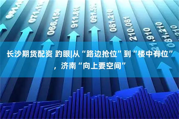 长沙期货配资 趵眼|从“路边抢位”到“楼中有位”，济南“向上要空间”