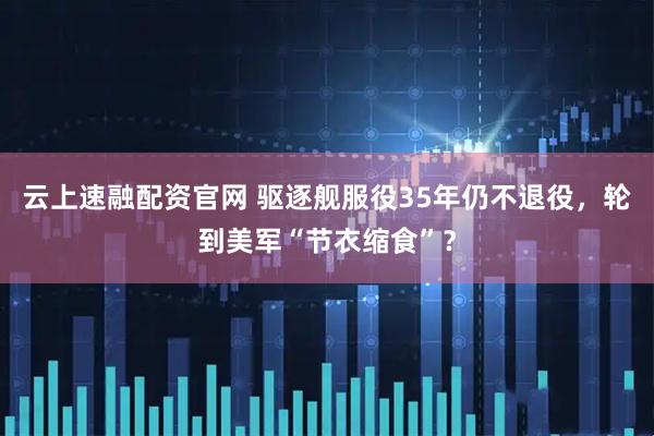 云上速融配资官网 驱逐舰服役35年仍不退役，轮到美军“节衣缩食”？